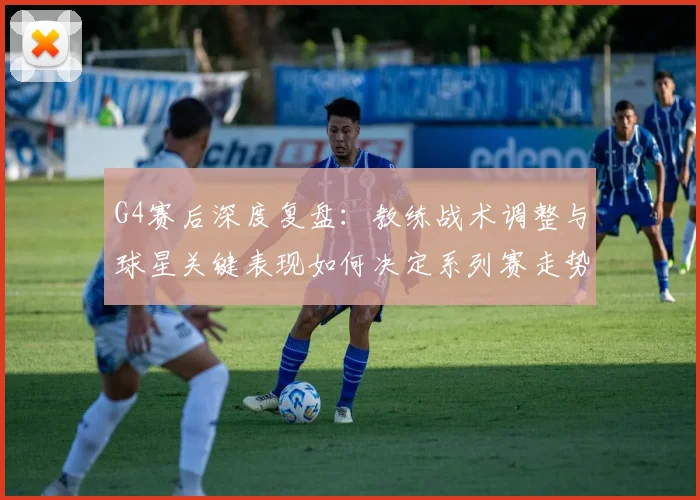 G4赛后深度复盘：教练战术调整与球星关键表现如何决定系列赛走势？