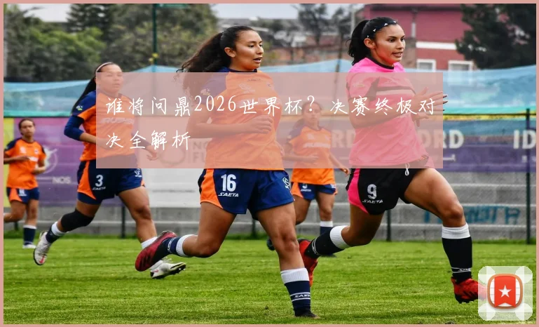 谁将问鼎2026世界杯?决赛终极对决全解析