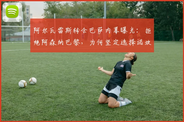 阿尔瓦雷斯转会巴萨内幕曝光:拒绝阿森纳巴黎,为何坚定选择诺坎普?