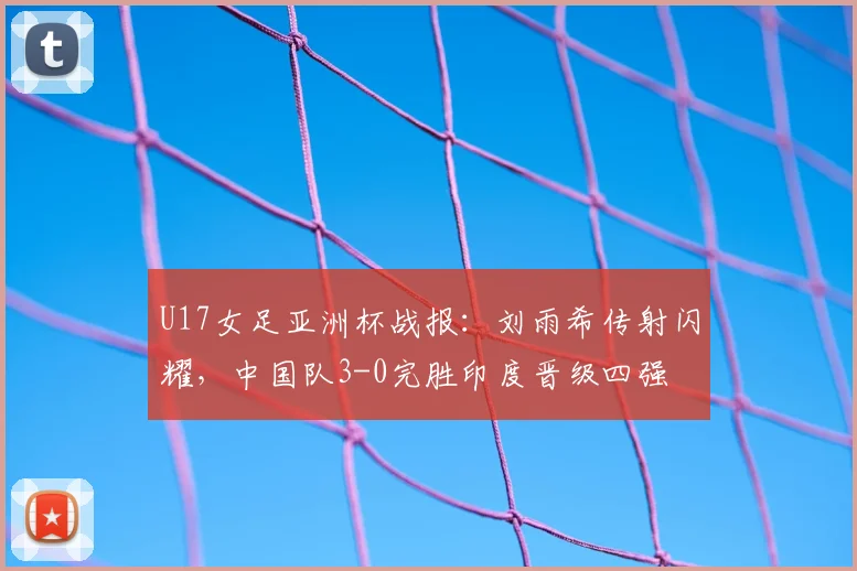 U17女足亚洲杯战报：刘雨希传射闪耀，中国队3-0完胜印度晋级四强
