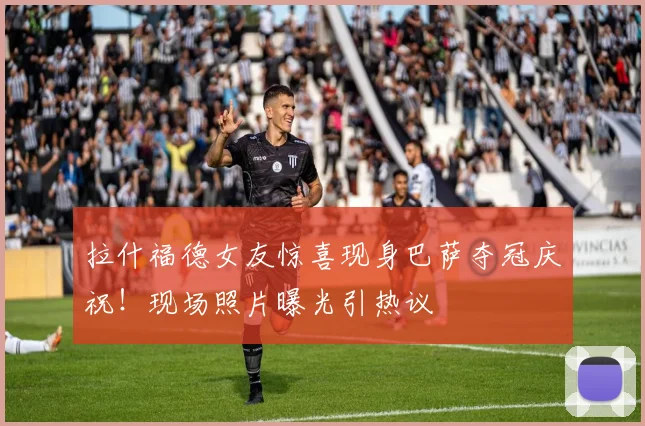 拉什福德女友惊喜现身巴萨夺冠庆祝!现场照片曝光引热议