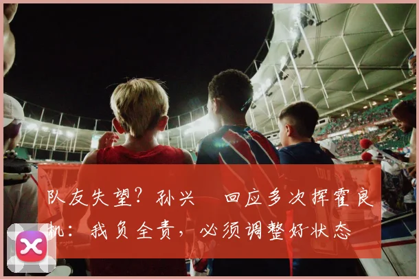 队友失望?孙兴慜回应多次挥霍良机:我负全责,必须调整好状态