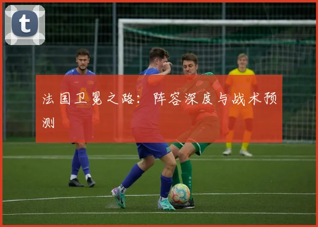 法国卫冕之路:阵容深度与战术预测