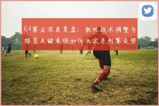 G4赛后深度复盘：教练战术调整与球星关键表现如何决定系列赛走势？