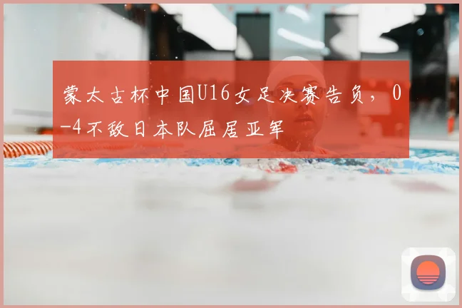 蒙太古杯中国U16女足决赛告负，0-4不敌日本队屈居亚军