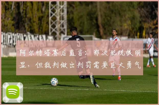 阿尔特塔赛后直言:那次犯规很明显,但裁判做出判罚需要巨大勇气